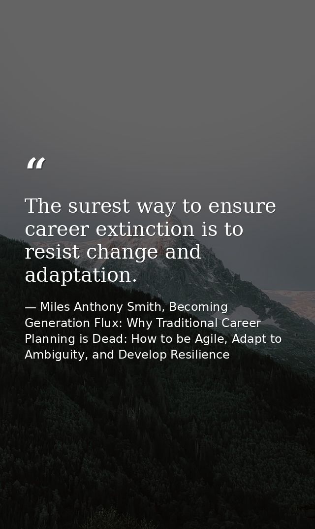 The surest way to ensure career extinction is to resist change and adaptation. — Miles Anthony Smith, Becoming Generation Flux: Why Traditional Career Planning is Dead: How to be Agile, Adapt to Ambiguity, and Develop Resilience