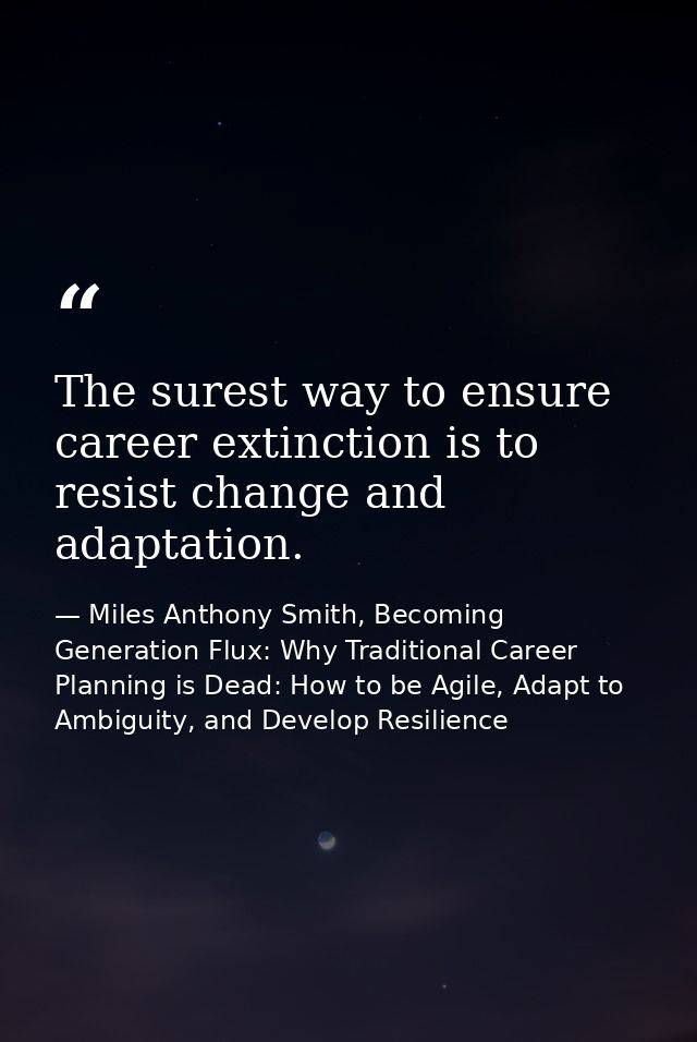 The surest way to ensure career extinction is to resist change and adaptation. — Miles Anthony Smith, Becoming Generation Flux: Why Traditional Career Planning is Dead: How to be Agile, Adapt to Ambiguity, and Develop Resilience