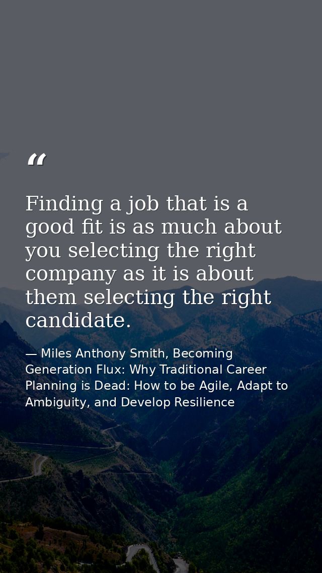 Finding a job that is a good fit is as much about you selecting the right company as it is about them selecting the righ — Miles Anthony Smith, Becoming Generation Flux: Why Traditional Career Planning is Dead: How to be Agile, Adapt to Ambiguity, and Develop Resilience