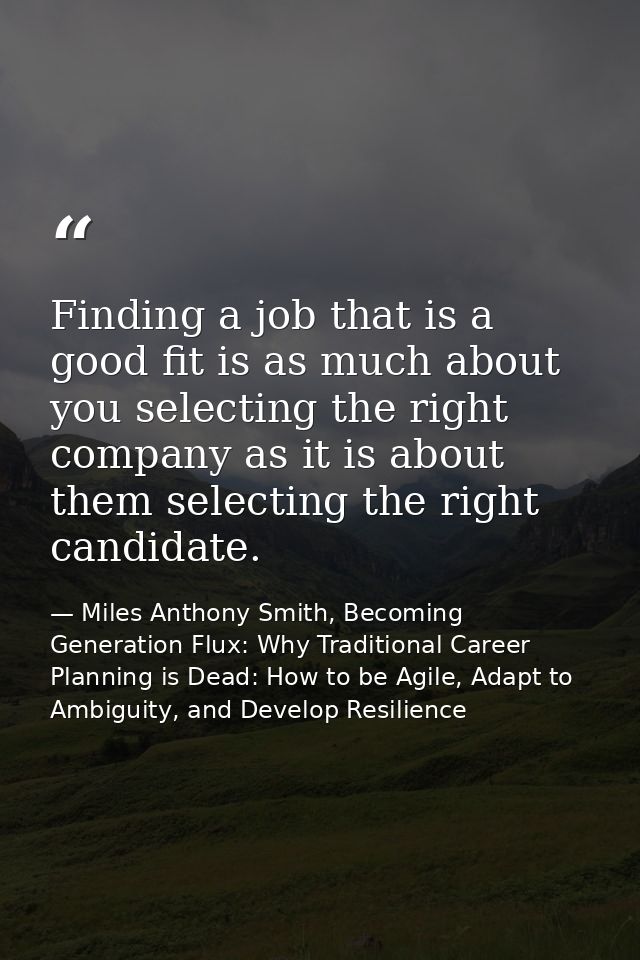 Finding a job that is a good fit is as much about you selecting the right company as it is about them selecting the righ — Miles Anthony Smith, Becoming Generation Flux: Why Traditional Career Planning is Dead: How to be Agile, Adapt to Ambiguity, and Develop Resilience
