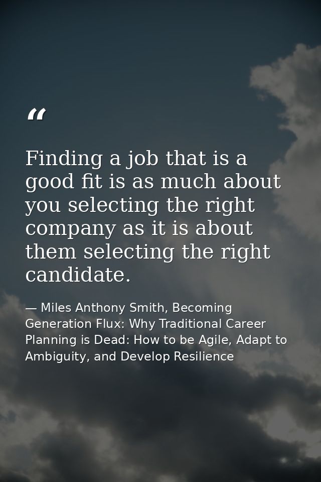 Finding a job that is a good fit is as much about you selecting the right company as it is about them selecting the righ — Miles Anthony Smith, Becoming Generation Flux: Why Traditional Career Planning is Dead: How to be Agile, Adapt to Ambiguity, and Develop Resilience