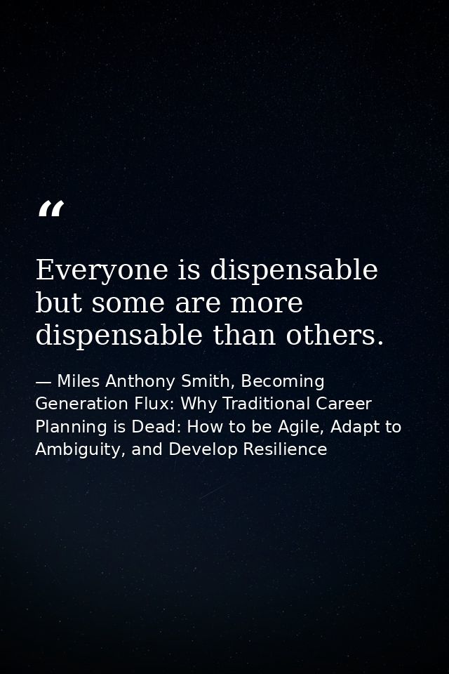 Everyone is dispensable but some are more dispensable than others. — Miles Anthony Smith, Becoming Generation Flux: Why Traditional Career Planning is Dead: How to be Agile, Adapt to Ambiguity, and Develop Resilience