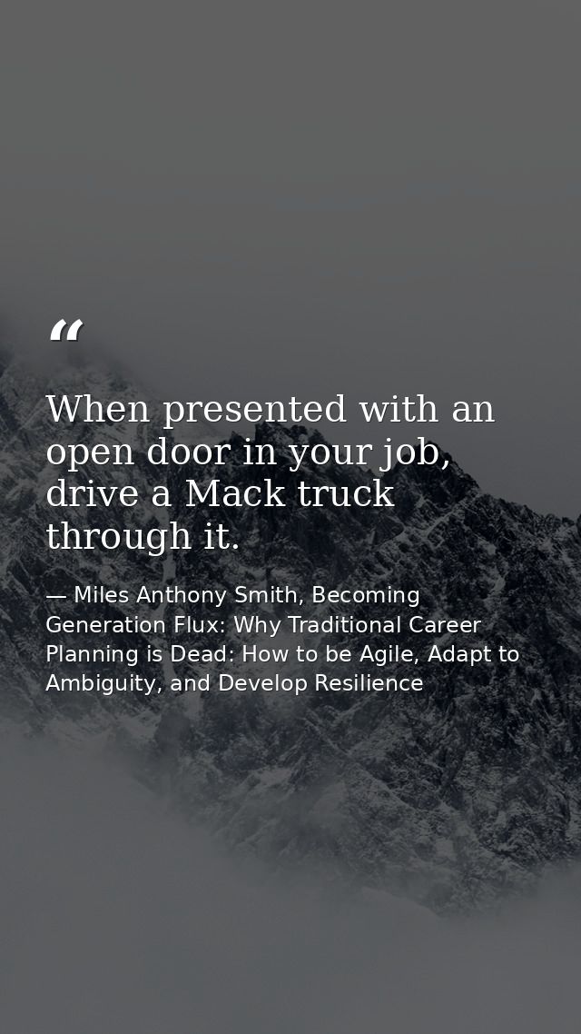 When presented with an open door in your job, drive a Mack truck through it. — Miles Anthony Smith, Becoming Generation Flux: Why Traditional Career Planning is Dead: How to be Agile, Adapt to Ambiguity, and Develop Resilience