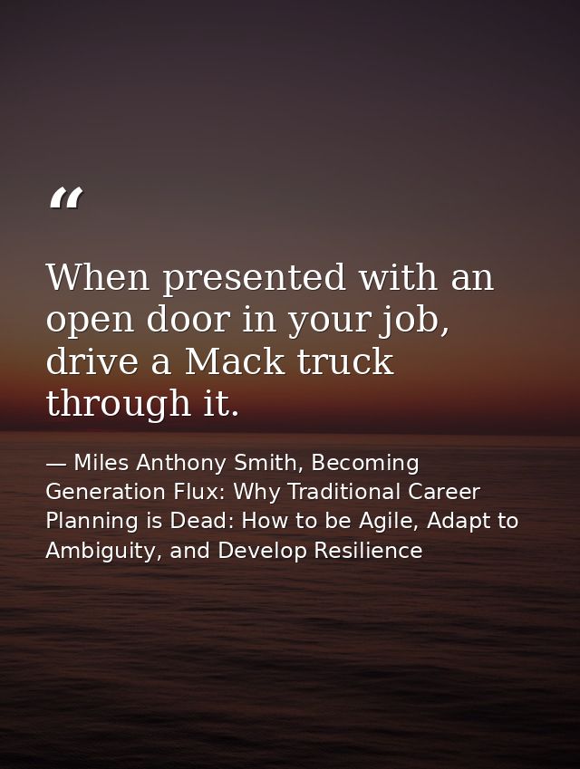 When presented with an open door in your job, drive a Mack truck through it. — Miles Anthony Smith, Becoming Generation Flux: Why Traditional Career Planning is Dead: How to be Agile, Adapt to Ambiguity, and Develop Resilience