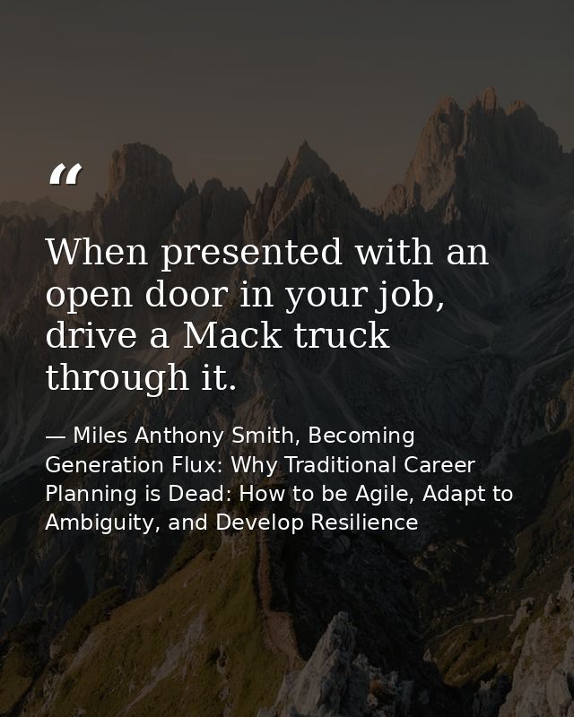 When presented with an open door in your job, drive a Mack truck through it. — Miles Anthony Smith, Becoming Generation Flux: Why Traditional Career Planning is Dead: How to be Agile, Adapt to Ambiguity, and Develop Resilience