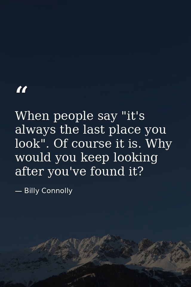 When people say "it's always the last place you look". Of course it is. Why would you keep looking after you've found it — Billy Connolly