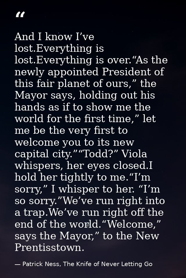 And I know I’ve lost.Everything is lost.Everything is over.“As the newly appointed President of this fair planet of ours — Patrick Ness, The Knife of Never Letting Go