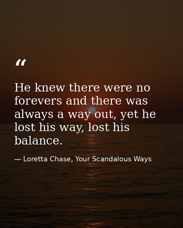 He knew there were no forevers and there was always a way out, yet he lost his way, lost his balance. — Loretta Chase, Your Scandalous Ways