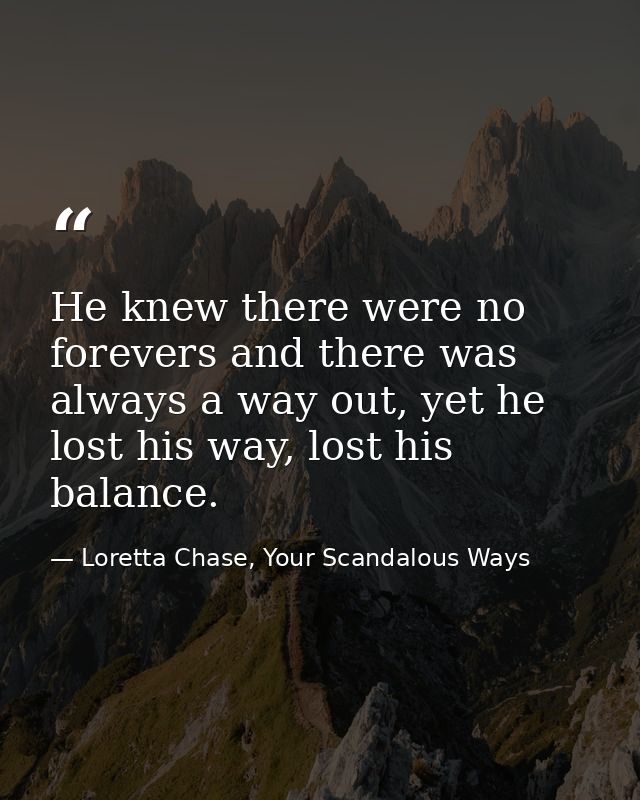 He knew there were no forevers and there was always a way out, yet he lost his way, lost his balance. — Loretta Chase, Your Scandalous Ways