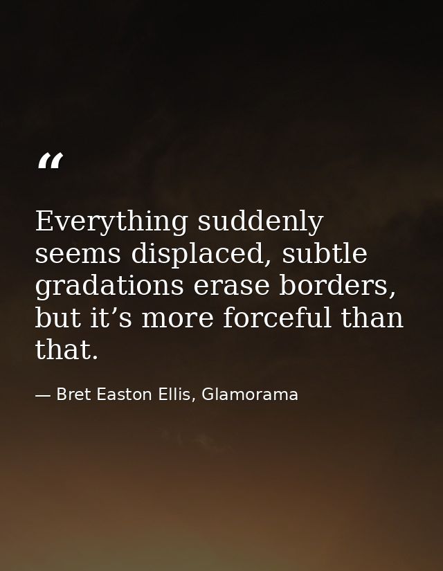 Everything suddenly seems displaced, subtle gradations erase borders, but it’s more forceful than that. — Bret Easton Ellis, Glamorama