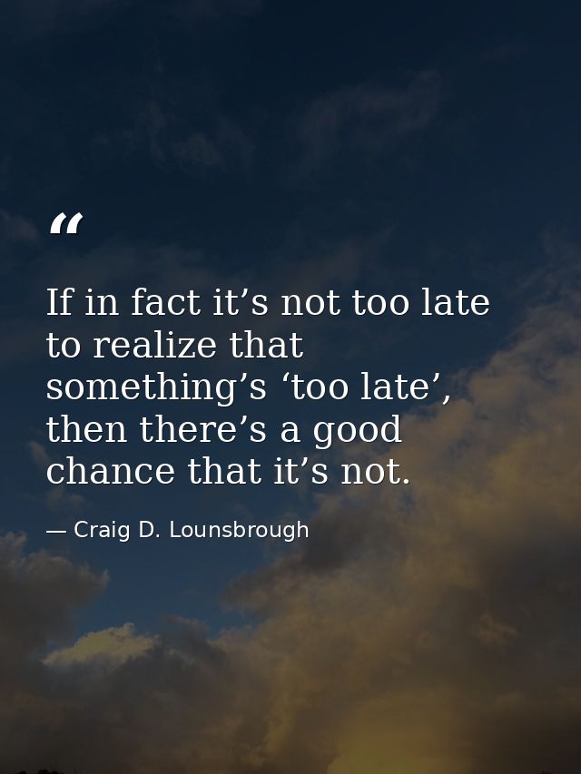 If in fact it’s not too late to realize that something’s ‘too late’, then there’s a good chance that it’s not. — Craig D. Lounsbrough