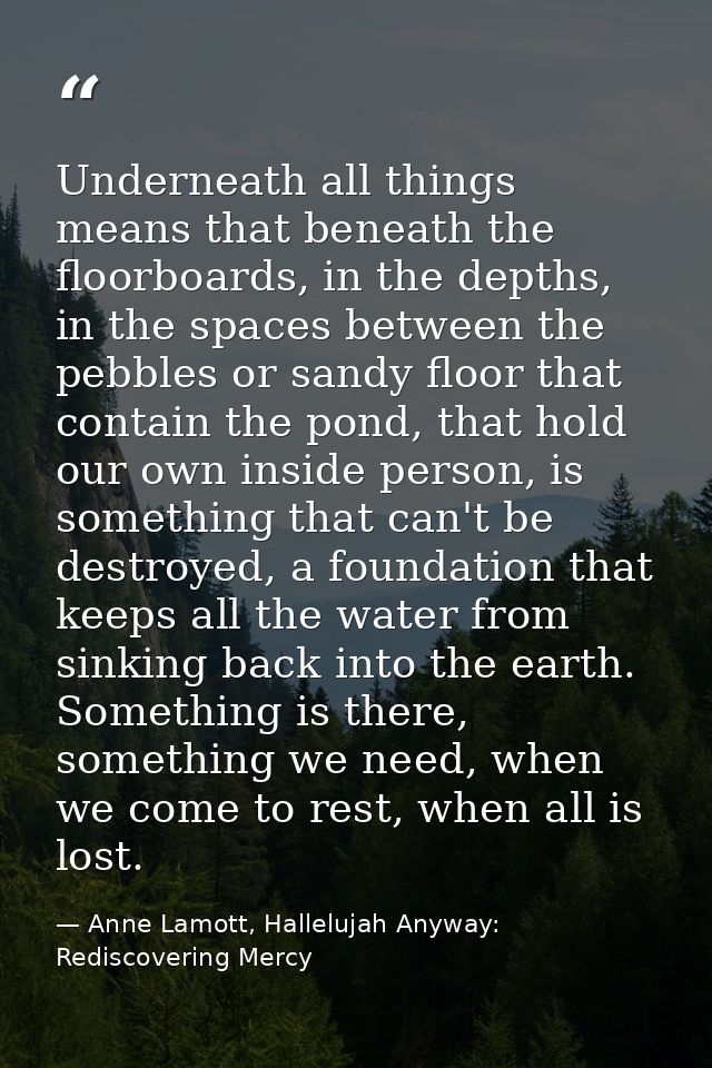 Underneath all things means that beneath the floorboards, in the depths, in the spaces between the pebbles or sandy floo — Anne Lamott, Hallelujah Anyway: Rediscovering Mercy