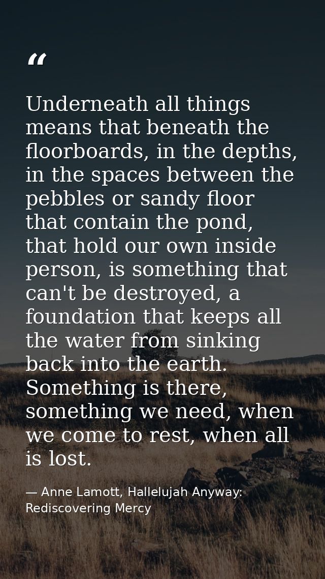 Underneath all things means that beneath the floorboards, in the depths, in the spaces between the pebbles or sandy floo — Anne Lamott, Hallelujah Anyway: Rediscovering Mercy