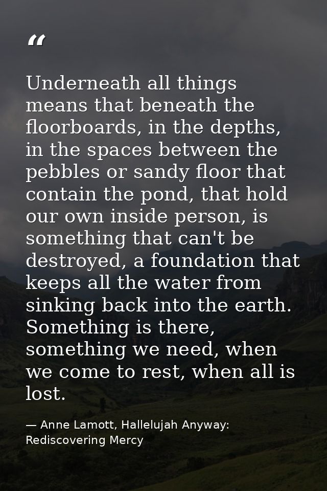 Underneath all things means that beneath the floorboards, in the depths, in the spaces between the pebbles or sandy floo — Anne Lamott, Hallelujah Anyway: Rediscovering Mercy