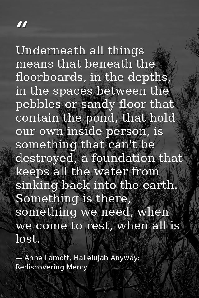 Underneath all things means that beneath the floorboards, in the depths, in the spaces between the pebbles or sandy floo — Anne Lamott, Hallelujah Anyway: Rediscovering Mercy