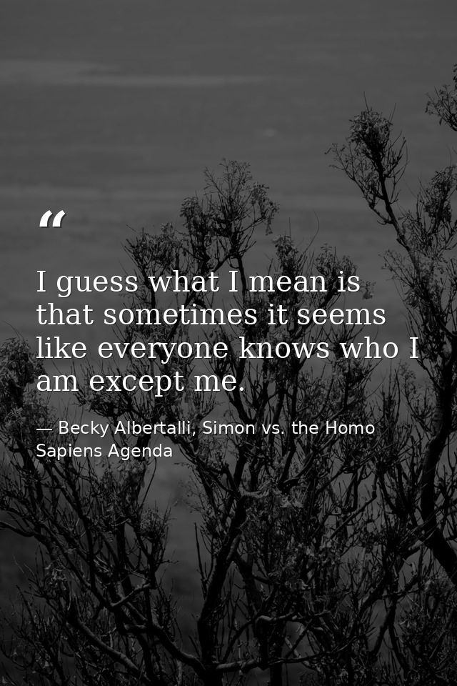 I guess what I mean is that sometimes it seems like everyone knows who I am except me. — Becky Albertalli, Simon vs. the Homo Sapiens Agenda