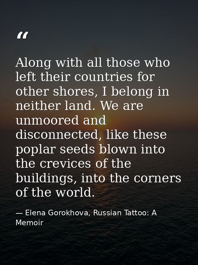 Along with all those who left their countries for other shores, I belong in neither land. We are unmoored and disconnect — Elena Gorokhova, Russian Tattoo: A Memoir