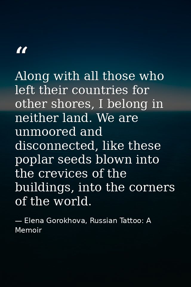 Along with all those who left their countries for other shores, I belong in neither land. We are unmoored and disconnect — Elena Gorokhova, Russian Tattoo: A Memoir