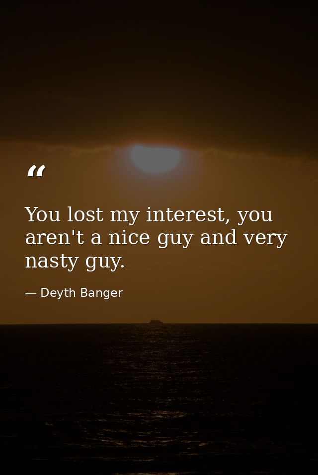 You lost my interest, you aren't a nice guy and very nasty guy. — Deyth Banger