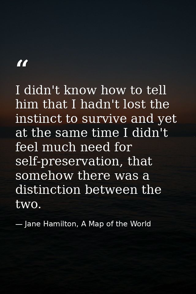 I didn't know how to tell him that I hadn't lost the instinct to survive and yet at the same time I didn't feel much nee — Jane Hamilton, A Map of the World