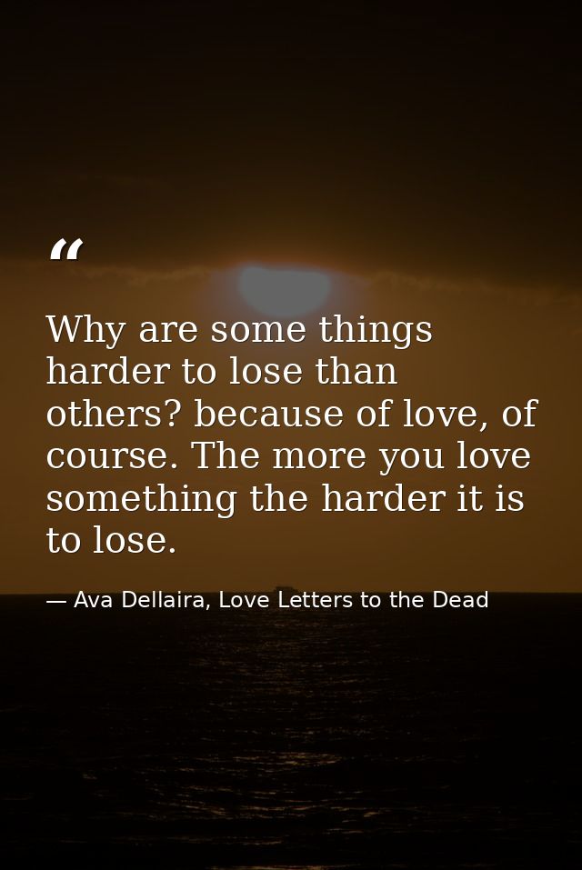 Why are some things harder to lose than others? because of love, of course. The more you love something the harder it is — Ava Dellaira, Love Letters to the Dead