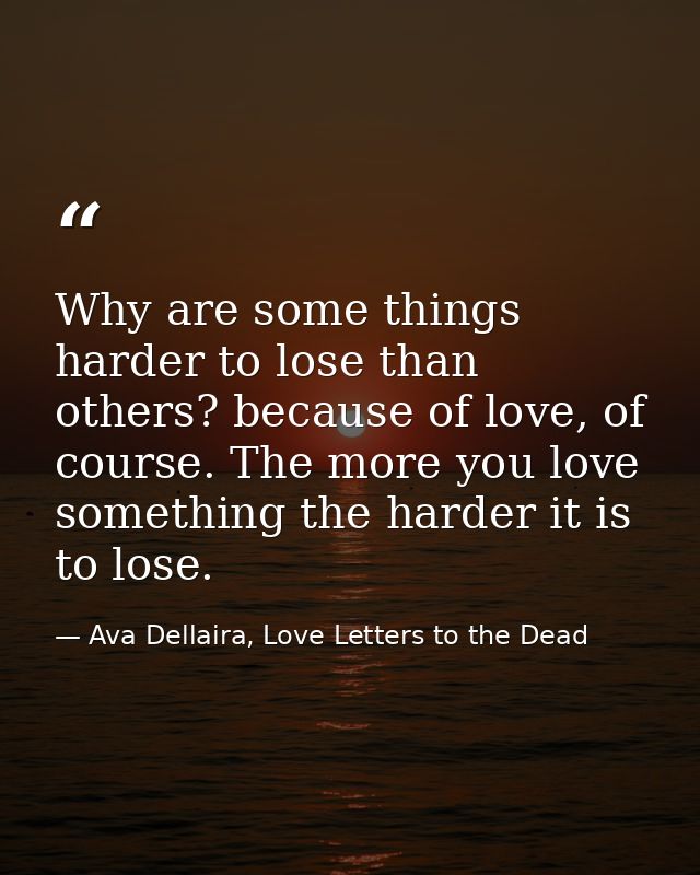 Why are some things harder to lose than others? because of love, of course. The more you love something the harder it is — Ava Dellaira, Love Letters to the Dead