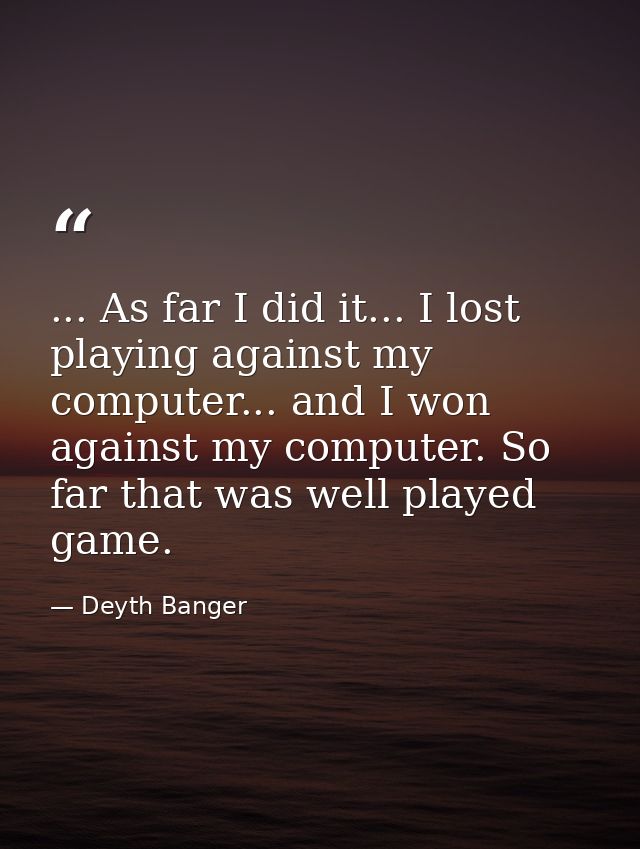 ... As far I did it... I lost playing against my computer... and I won against my computer. So far that was well played  — Deyth Banger
