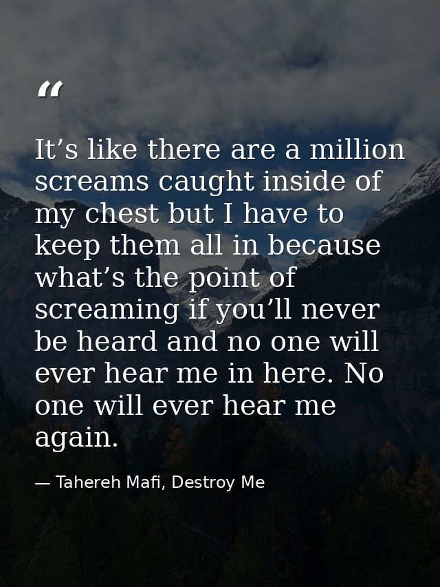 It’s like there are a million screams caught inside of my chest but I have to keep them all in because what’s the point  — Tahereh Mafi, Destroy Me