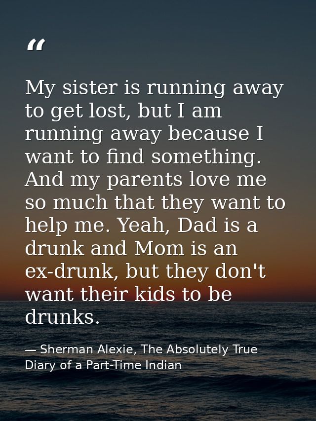 My sister is running away to get lost, but I am running away because I want to find something. And my parents love me so — Sherman Alexie, The Absolutely True Diary of a Part-Time Indian