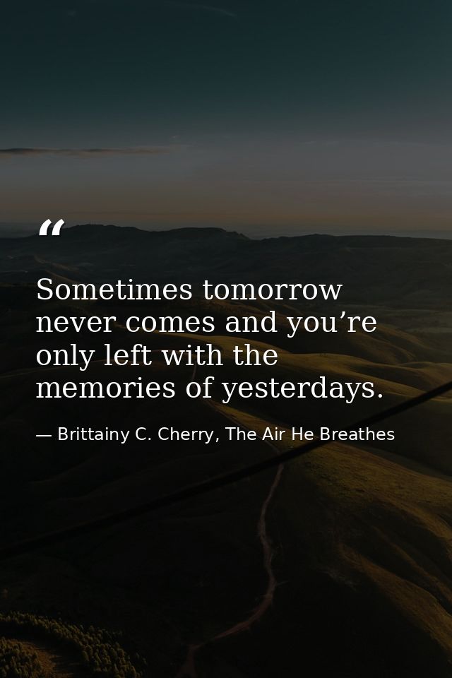 Sometimes tomorrow never comes and you’re only left with the memories of yesterdays. — Brittainy C. Cherry, The Air He Breathes