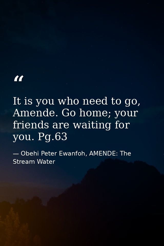 It is you who need to go, Amende. Go home; your friends are waiting for you. Pg.63 — Obehi Peter Ewanfoh, AMENDE: The Stream Water
