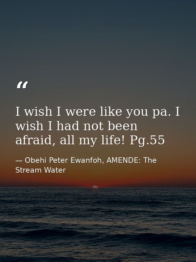 I wish I were like you pa. I wish I had not been afraid, all my life! Pg.55 — Obehi Peter Ewanfoh, AMENDE: The Stream Water