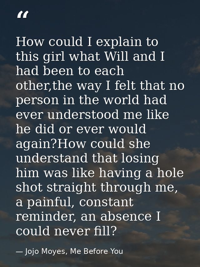 How could I explain to this girl what Will and I had been to each other,the way I felt that no person in the world had e — Jojo Moyes, Me Before You