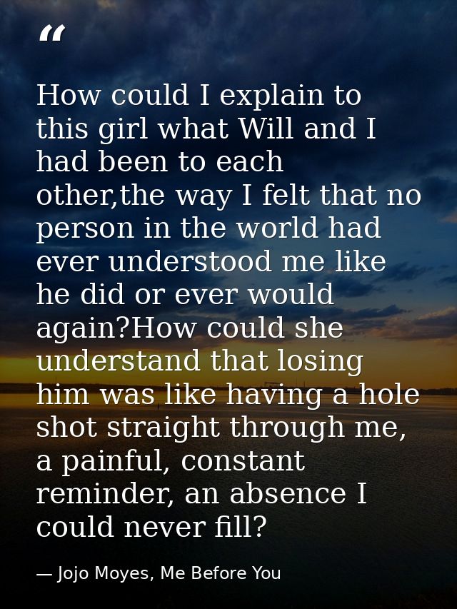 How could I explain to this girl what Will and I had been to each other,the way I felt that no person in the world had e — Jojo Moyes, Me Before You