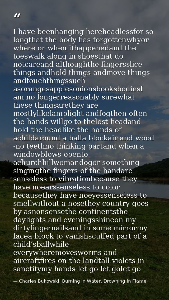 I have beenhanging hereheadlessfor so longthat the body has forgottenwhyor where or when ithappenedand the toeswalk alon — Charles Bukowski, Burning in Water, Drowning in Flame