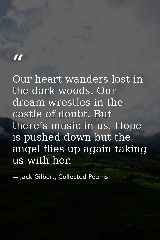 Our heart wanders lost in the dark woods. Our dream wrestles in the castle of doubt. But there’s music in us. Hope is pu — Jack Gilbert, Collected Poems