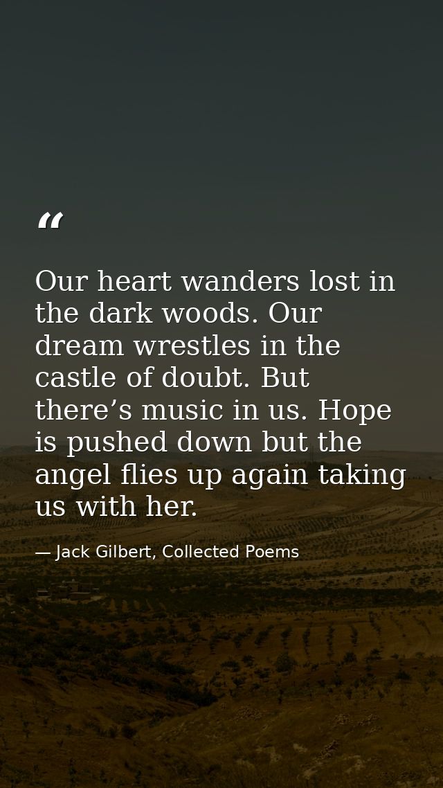 Our heart wanders lost in the dark woods. Our dream wrestles in the castle of doubt. But there’s music in us. Hope is pu — Jack Gilbert, Collected Poems