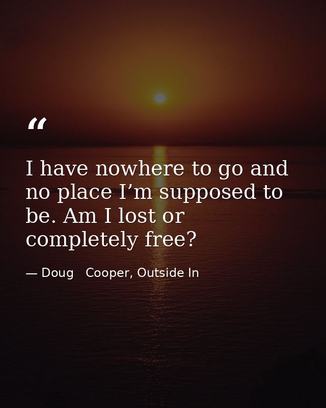 I have nowhere to go and no place I’m supposed to be. Am I lost or completely free? — Doug   Cooper, Outside In