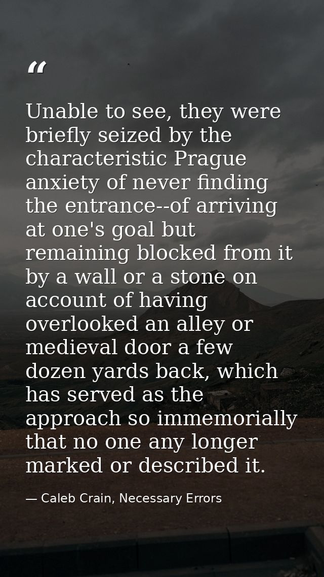 Unable to see, they were briefly seized by the characteristic Prague anxiety of never finding the entrance--of arriving  — Caleb Crain, Necessary Errors