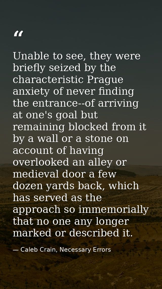 Unable to see, they were briefly seized by the characteristic Prague anxiety of never finding the entrance--of arriving  — Caleb Crain, Necessary Errors
