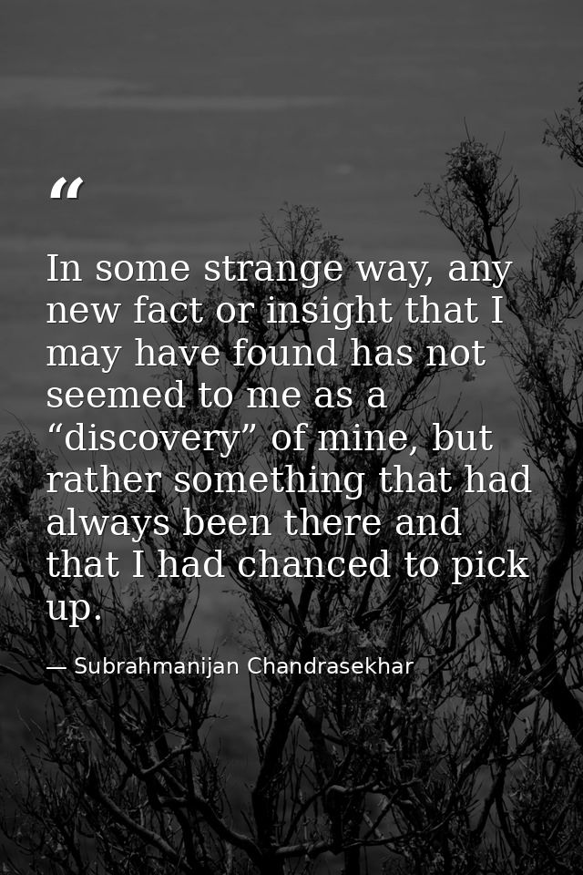 In some strange way, any new fact or insight that I may have found has not seemed to me as a “discovery” of mine, but ra — Subrahmanijan Chandrasekhar