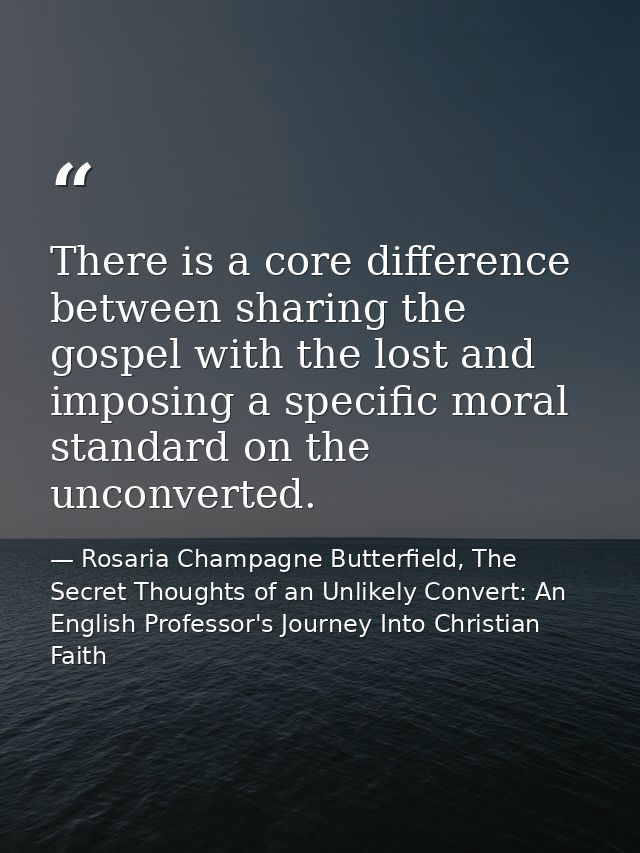 There is a core difference between sharing the gospel with the lost and imposing a specific moral standard on the unconv — Rosaria Champagne Butterfield, The Secret Thoughts of an Unlikely Convert: An English Professor's Journey Into Christian Faith