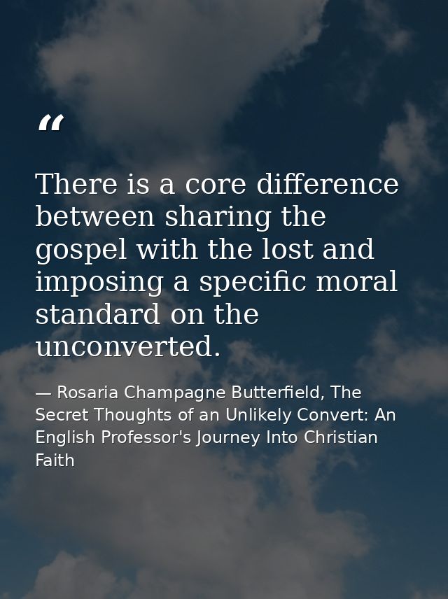 There is a core difference between sharing the gospel with the lost and imposing a specific moral standard on the unconv — Rosaria Champagne Butterfield, The Secret Thoughts of an Unlikely Convert: An English Professor's Journey Into Christian Faith