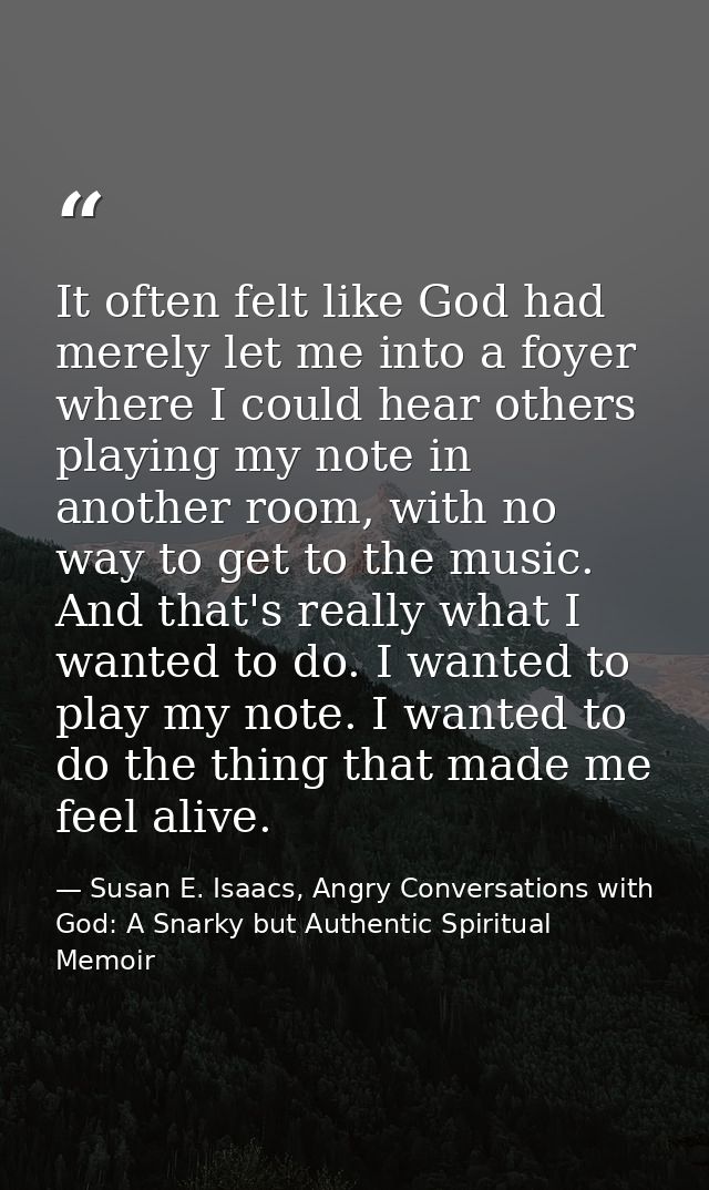 It often felt like God had merely let me into a foyer where I could hear others playing my note in another room, with no — Susan E. Isaacs, Angry Conversations with God: A Snarky but Authentic Spiritual Memoir