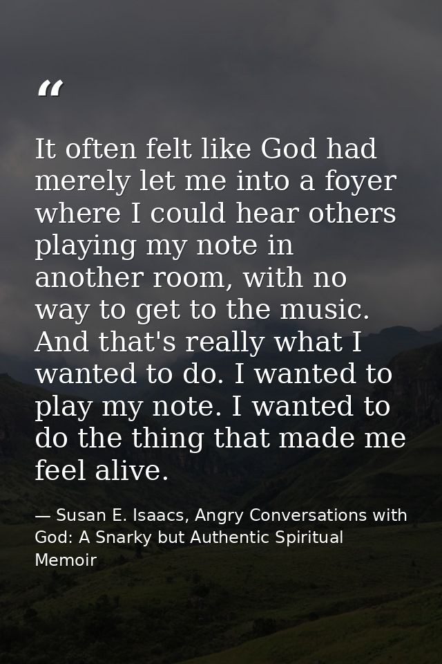 It often felt like God had merely let me into a foyer where I could hear others playing my note in another room, with no — Susan E. Isaacs, Angry Conversations with God: A Snarky but Authentic Spiritual Memoir