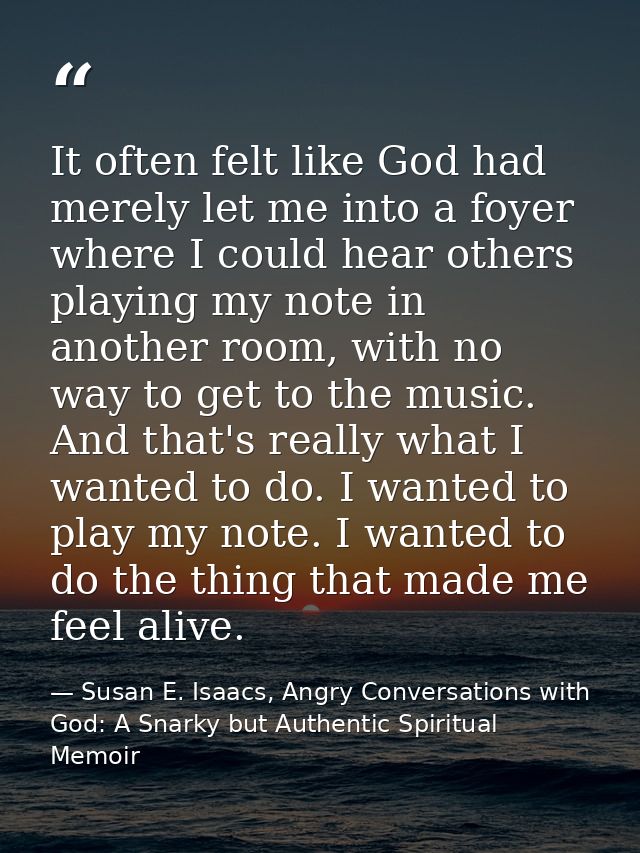 It often felt like God had merely let me into a foyer where I could hear others playing my note in another room, with no — Susan E. Isaacs, Angry Conversations with God: A Snarky but Authentic Spiritual Memoir