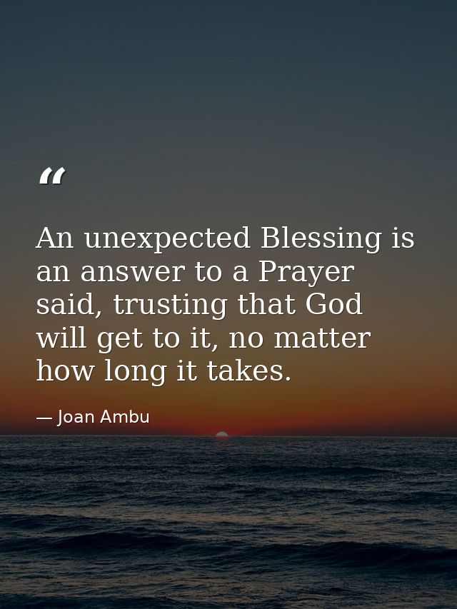 An unexpected Blessing is an answer to a Prayer said, trusting that God will get to it, no matter how long it takes. — Joan Ambu