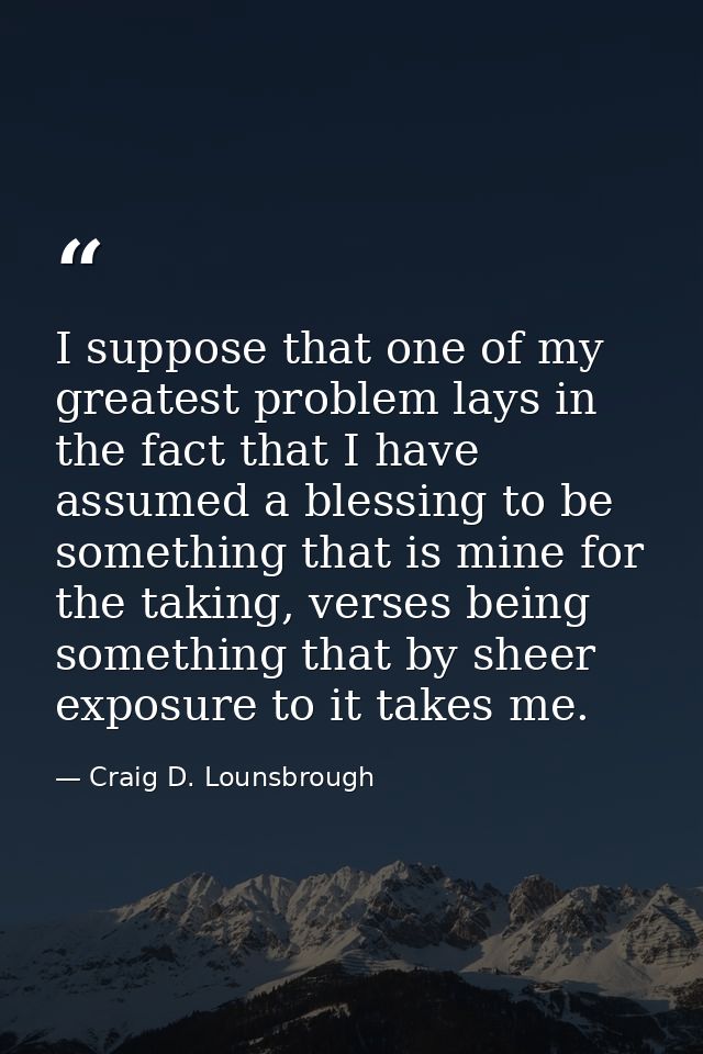 I suppose that one of my greatest problem lays in the fact that I have assumed a blessing to be something that is mine f — Craig D. Lounsbrough