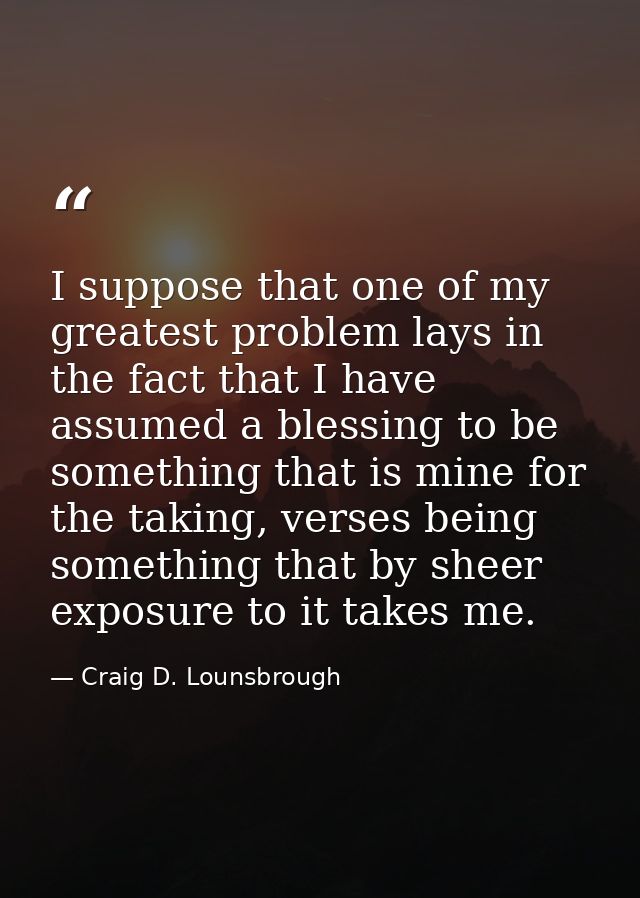 I suppose that one of my greatest problem lays in the fact that I have assumed a blessing to be something that is mine f — Craig D. Lounsbrough