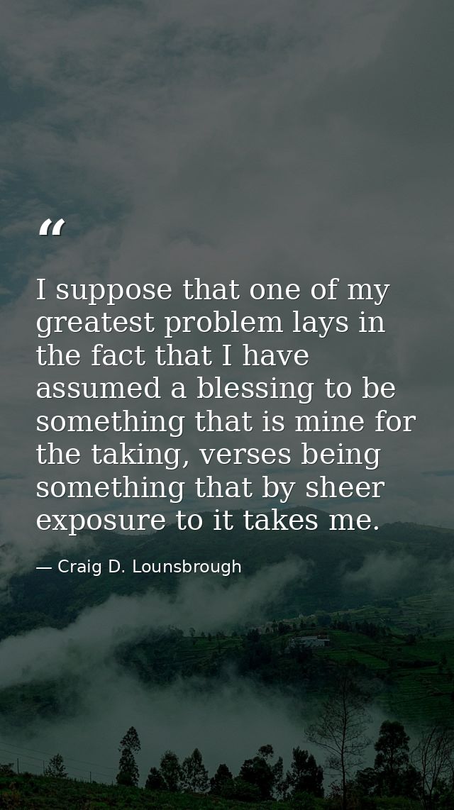 I suppose that one of my greatest problem lays in the fact that I have assumed a blessing to be something that is mine f — Craig D. Lounsbrough